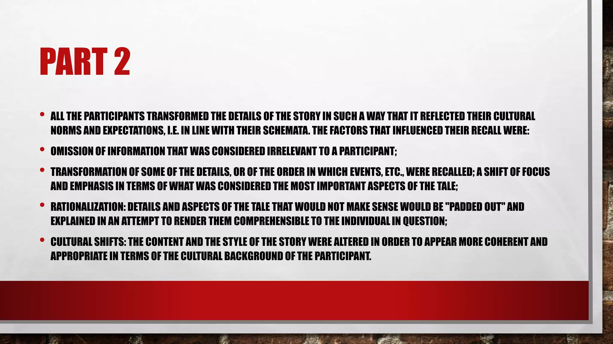 PART 2
• ALL THE PARTICIPANTS TRANSFORMED THE DETAILS OF THE STORY IN SUCH A WAY THAT IT REFLECTED THEIR CULTURAL
NORMS AND EXPECTATIONS, I.E. IN LINE WITH THEIR SCHEMATA. THE FACTORS THAT INFLUENCED THEIR RECALL WERE:
• OMISSION OF INFORMATION THAT WAS CONSIDERED IRRELEVANT TO A PARTICIPANT;
• TRANSFORMATION OF SOME OF THE DETAILS, OR OF THE ORDER IN WHICH EVENTS, ETC., WERE RECALLED; A SHIFT OF FOCUS
AND EMPHASIS IN TERMS OF WHAT WAS CONSIDERED THE MOST IMPORTANT ASPECTS OF THE TALE;
• RATIONALIZATION: DETAILS AND ASPECTS OF THE TALE THAT WOULD NOT MAKE SENSE WOULD BE "PADDED OUT" AND
EXPLAINED IN AN ATTEMPT TO RENDER THEM COMPREHENSIBLE TO THE INDIVIDUAL IN QUESTION;
• CULTURAL SHIFTS: THE CONTENT AND THE STYLE OF THE STORY WERE ALTERED IN ORDER TO APPEAR MORE COHERENT AND
APPROPRIATE IN TERMS OF THE CULTURAL BACKGROUND OF THE PARTICIPANT.
 