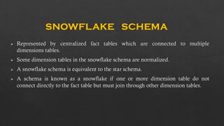 SNOWFLAKE SCHEMA
Represented by centralized fact tables which are connected to multiple
dimensions tables.
Some dimension tables in the snowflake schema are normalized.
A snowflake schema is equivalent to the star schema.
A schema is known as a snowflake if one or more dimension table do not
connect directly to the fact table but must join through other dimension tables.
 