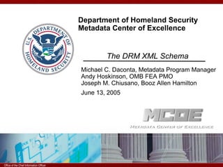 Department of Homeland Security
                                        Metadata Center of Excellence

                                                 The Data Reference Model:
                                                The DRM XML Schema
                                        Michael C. Daconta, Metadata Program Manager
                                        Andy Hoskinson, OMB FEA PMO
                                        Joseph M. Chiusano, Booz Allen Hamilton
                                        June 13, 2005




6/20/2005 8:20 PM Information Officer
Office of the Chief
