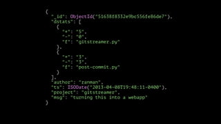 {

}
!

"_id": ObjectId("51638f8332e9bc556fe86de7"),
"dstats": [
{
"+": "5",
"-": "0",
"f": "gitstreamer.py"
},
{
"+": "3",
"-": "3",
"f": "post-commit.py"
}
],
"author": "ranman",
"ts": ISODate("2013-04-08T19:48:11-0400"),
"project": "gitstreamer",
"msg": "turning this into a webapp"

 