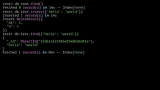 test> db.test.find()
Fetched 0 record(s) in 1ms -- Index[none]
test> db.test.insert({'hello': 'world'})
Inserted 1 record(s) in 1ms
Insert WriteResult({
"ok": 1,
"n": 1
})
test> db.test.find({'hello': 'world'})
{
"_id": ObjectId("52d61af21486ef9e06d6d41a"),
"hello": "world"
}
Fetched 1 record(s) in 0ms -- Index[none]

 