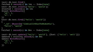test> db.test.find()
Fetched 0 record(s) in 1ms -- Index[none]
test> db.test.insert({'hello': 'world'})
Inserted 1 record(s) in 1ms
Insert WriteResult({
"ok": 1,
"n": 1
})
test> db.test.find({'hello': 'world'})
{
"_id": ObjectId("52d61af21486ef9e06d6d41a"),
"hello": "world"
}
Fetched 1 record(s) in 0ms -- Index[none]
test> db.test.update({'hello': 'world'}, {$set: {'hello': 'welt'}})
Updated 1 existing record(s) in 0ms
Update WriteResult({
"ok": 1,
"n": 1
})

 