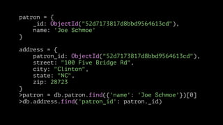patron = {
_id: ObjectId("52d7173817d8bbd9564613cd"),
name: 'Joe Schmoe'
}
!

address = {
patron_id: ObjectId("52d7173817d8bbd9564613cd"),
street: "100 Five Bridge Rd",
city: "Clinton",
state: "NC",
zip: 28723
}
>patron = db.patron.find({'name': 'Joe Schmoe'})[0]
>db.address.find('patron_id': patron._id)

 