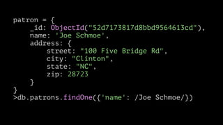 patron = {
_id: ObjectId("52d7173817d8bbd9564613cd"),
name: 'Joe Schmoe',
address: {
street: "100 Five Bridge Rd",
city: "Clinton",
state: "NC",
zip: 28723
}
}
>db.patrons.findOne({'name': /Joe Schmoe/})

 