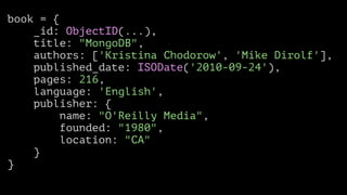 book = {
_id: ObjectID(...),
title: "MongoDB",
authors: ['Kristina Chodorow', 'Mike Dirolf'],
published_date: ISODate('2010-09-24'),
pages: 216,
language: 'English',
publisher: {
name: "O'Reilly Media",
founded: "1980",
location: "CA"
}
}

 
