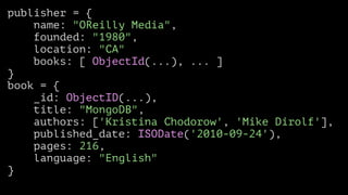 publisher = {
name: "OReilly Media",
founded: "1980",
location: "CA"
books: [ ObjectId(...), ... ]
}
book = {
_id: ObjectID(...),
title: "MongoDB",
authors: ['Kristina Chodorow', 'Mike Dirolf'],
published_date: ISODate('2010-09-24'),
pages: 216,
language: "English"
}

 