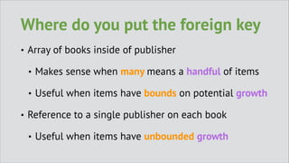 Where do you put the foreign key
•

Array of books inside of publisher
•
•

•

Makes sense when many means a handful of items
Useful when items have bounds on potential growth

Reference to a single publisher on each book
•

Useful when items have unbounded growth

 
