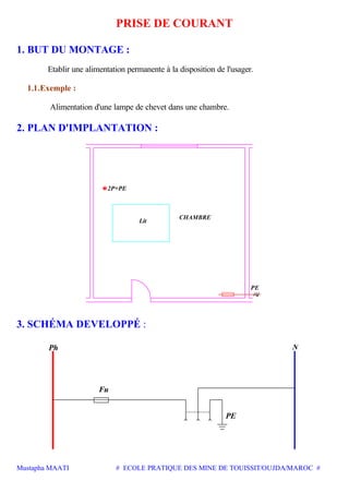 Mustapha MAATI # ECOLE PRATIQUE DES MINE DE TOUISSIT/OUJDA/MAROC #
PRISE DE COURANT
1. BUT DU MONTAGE :
Etablir une alimentation permanente à la disposition de l'usager.
1.1.Exemple :
Alimentation d'une lampe de chevet dans une chambre.
2. PLAN D'IMPLANTATION :
2P+PE
CHAMBRE
Lit
PE
3. SCHÉMA DEVELOPPÉ :
Fu
PE
Ph
 
