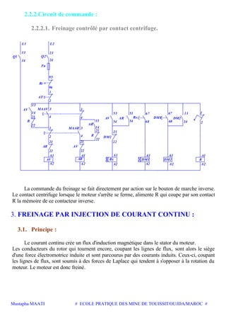 Mustapha MAATI # ECOLE PRATIQUE DES MINE DE TOUISSIT/OUJDA/MAROC #
2.2.2.Circuit de commande :
2.2.2.1. Freinage contrôlé par contact centrifuge.
22
A1
AR AV
22
A1 A1
MAAVAV
R
21
22
14
4
3
Rt
AT
1
96
95
Q1
13
14
23
Q2
MAAR 3
4
3
R
21
AV
54
AR
54
53 67
DM1
A1 A1
DM2
67 13
L1 L2
Fu
24
1
2 4
22
53
21
A1
A2A2
21
22
A2 A2
146868
A2 A2
1
2
Rx
AR
14
21
13
2
13
DM2
AV AR Rx DM1 DM2 R
La commande du freinage se fait directement par action sur le bouton de marche inverse.
Le contact centrifuge lorsque le moteur s'arrête se ferme, alimente R qui coupe par son contact
R la mémoire de ce contacteur inverse.
3. FREINAGE PAR INJECTION DE COURANT CONTINU :
3.1. Principe :
Le courant continu crée un flux d'induction magnétique dans le stator du moteur.
Les conducteurs du rotor qui tournent encore, coupant les lignes de flux, sont alors le siège
d'une force électromotrice induite et sont parcourus par des courants induits. Ceux-ci, coupant
les lignes de flux, sont soumis à des forces de Laplace qui tendent à s'opposer à la rotation du
moteur. Le moteur est donc freiné.
 
