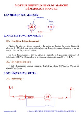 Mustapha MAATI # ECOLE PRATIQUE DES MINE DE TOUISSIT/OUJDA/MAROC #
MOTEUR SHUNT UN SENS DE MARCHE
DÉMARRAGE MANUEL
1. SYMBOLES NORMALISÉS :
Inducteurs
M
Induit
M
2. ANALYSE FONCTIONNELLE :
2.1. Condition de fonctionnement :
Réaliser la mise en vitesse progressive du moteur en limitant la pointe d’intensité
absorbée à 1,75 fois le courant de pleine charge sur le premier plot du démarreur et sur les
autres touches à 120 % de cette valeur.
La durée du démarrage ne doit pas dépasser 5 secondes si la puissance du moteur est
inférieure à 10 KW et 10 secondes, si la puissance est comprise entre 10 et 100 KW.
2.2. En fonctionnement :
Il faut à la puissance normale compenser la chute de vitesse de l’ordre de 5% par un
dispositif de réglage.
3. SCHÉMAS DEVELOPPÉS :
3.1. Démarrage :
Rh.DM I M
L-
L
Plot mort i
 