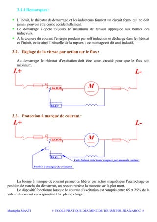 Mustapha MAATI # ECOLE PRATIQUE DES MINE DE TOUISSIT/OUJDA/MAROC #
3.1.1.Remarques :
• L’induit, le rhéostat de démarrage et les inducteurs forment un circuit fermé qui ne doit
jamais pouvoir être coupé accidentellement.
• Le démarrage s’opère toujours le maximum de tension appliquée aux bornes des
inducteurs.
• A la coupure du courant l’énergie produite par self induction se décharge dans le rhéostat
et l’induit, évite ainsi l’étincelle de la rupture. ; ce montage est dit anti-inductif.
3.2. Réglage de la vitesse par action sur le flux :
Au démarrage le rhéostat d’excitation doit être court-circuité pour que le flux soit
maximum.
Rh.DM
i
L
M
Rh.Ex
I
L-
3.3. Protection à manque de courant :
Rh.DM
i
L
M
Rh.Ex
I
Cette liaison évite toute coupure par mauvais contact.
Bobine à manque de courant.
L-
La bobine à manque de courant permet de libérer par action magnétique l’accrochage en
position de marche du démarreur, un ressort ramène la manette sur le plot mort.
Le dispositif fonctionne lorsque le courant d’excitation est compris entre 65 et 25% de la
valeur du courant correspondant à la pleine charge.
 