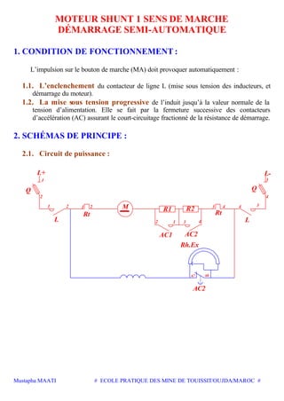 Mustapha MAATI # ECOLE PRATIQUE DES MINE DE TOUISSIT/OUJDA/MAROC #
MOTEUR SHUNT 1 SENS DE MARCHE
DÉMARRAGE SEMI-AUTOMATIQUE
1. CONDITION DE FONCTIONNEMENT :
L’impulsion sur le bouton de marche (MA) doit provoquer automatiquement :
1.1. L’enclenchement du contacteur de ligne L (mise sous tension des inducteurs, et
démarrage du moteur).
1.2. La mise sous tension progressive de l’induit jusqu’à la valeur normale de la
tension d’alimentation. Elle se fait par la fermeture successive des contacteurs
d’accélération (AC) assurant le court-circuitage fractionné de la résistance de démarrage.
2. SCHÉMAS DE PRINCIPE :
2.1. Circuit de puissance :
1
1 3
34 4
2
1
1 22
2 4
3
3
4
Rt
M
Rt
L-L+
Q
L L
Q
R1 R2
AC1 AC2
67 68
AC2
Rh.Ex
 