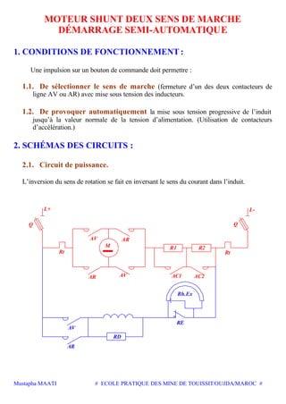Mustapha MAATI # ECOLE PRATIQUE DES MINE DE TOUISSIT/OUJDA/MAROC #
MOTEUR SHUNT DEUX SENS DE MARCHE
DÉMARRAGE SEMI-AUTOMATIQUE
1. CONDITIONS DE FONCTIONNEMENT :
Une impulsion sur un bouton de commande doit permettre :
1.1. De sélectionner le sens de marche (fermeture d’un des deux contacteurs de
ligne AV ou AR) avec mise sous tension des inducteurs.
1.2. De provoquer automatiquement la mise sous tension progressive de l’induit
jusqu’à la valeur normale de la tension d’alimentation. (Utilisation de contacteurs
d’accélération.)
2. SCHÉMAS DES CIRCUITS :
2.1. Circuit de puissance.
L’inversion du sens de rotation se fait en inversant le sens du courant dans l’induit.
Q
Rt
AVAR
AV
M
AR
L+
Q
AC2AC1
R1
Rt
R2
L-
AR
Rh.Ex
RE
RD
AV
 
