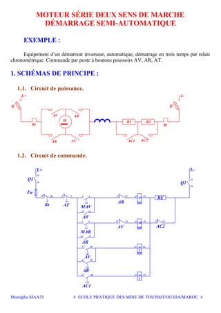 Mustapha MAATI # ECOLE PRATIQUE DES MINE DE TOUISSIT/OUJDA/MAROC #
MOTEUR SÉRIE DEUX SENS DE MARCHE
DÉMARRAGE SEMI-AUTOMATIQUE
EXEMPLE :
Equipement d’un démarreur inverseur, automatique, démarrage en trois temps par relais
chronométrique. Commande par poste à boutons poussoirs AV, AR, AT.
1. SCHÉMAS DE PRINCIPE :
1.1. Circuit de puissance.
Rt
AR
Q
L+
AV
AC2
R1M
AV AC1
AR
R2
Rt
L-
Q
1.2. Circuit de commande.
AC
2
AC
1
AV
AR
22
24
23
21 224
13 14
68
68
Q1
Fu
Rt AT MAV
L+
AV
14
13
95 96 1 2 3 4
13 14
3
67
67
21 22
67 68
A2
A2
A1
A1
21
A1 A2
A1 A2
L-
Q2
AR
AV AC2
RE
AC1
AR
AV
AR
MAR
 