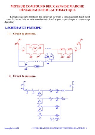 Mustapha MAATI # ECOLE PRATIQUE DES MINE DE TOUISSIT/OUJDA/MAROC #
MOTEUR COMPOUND DEUX SENS DE MARCHE
DÉMARRAGE SEMI-AUTOMATIQUE
L’inversion du sens de rotation doit se faire en inversant le sens du courant dans l’induit.
Le sens du courant dans les inducteurs doit rester le même pour ne pas changer le compoundage
du moteur.
1. SCHÉMAS DE PRINCIPE :
1.1. Circuit de puissance.
L+
M
L-
Rt
AC1
AV AR
AVAR AC2
R2R1
Q Q
AR
Rh.Ex
RE
RD
AV
Rt
1.2. Circuit de puissance.
2
AV
AR
RE
4 22 A2
23
2222
A2
4
68
68 A2
13
14
95 96 1 2 3 21
21 A1
A1
A2
13 14
67
67
A1
A1
14 A2A113
24
21
L+
Q1
Fu
Rt MAV
AV
MAR
AR
AT
L-
Q2
RE
AR
AV AC2
AC1
AR
AV
67 68
3
13 14
1
AC
AC
AC2
 