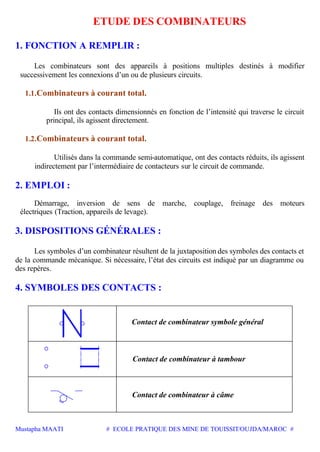 Mustapha MAATI # ECOLE PRATIQUE DES MINE DE TOUISSIT/OUJDA/MAROC #
ETUDE DES COMBINATEURS
1. FONCTION A REMPLIR :
Les combinateurs sont des appareils à positions multiples destinés à modifier
successivement les connexions d’un ou de plusieurs circuits.
1.1.Combinateurs à courant total.
Ils ont des contacts dimensionnés en fonction de l’intensité qui traverse le circuit
principal, ils agissent directement.
1.2.Combinateurs à courant total.
Utilisés dans la commande semi-automatique, ont des contacts réduits, ils agissent
indirectement par l’intermédiaire de contacteurs sur le circuit de commande.
2. EMPLOI :
Démarrage, inversion de sens de marche, couplage, freinage des moteurs
électriques (Traction, appareils de levage).
3. DISPOSITIONS GÉNÉRALES :
Les symboles d’un combinateur résultent de la juxtaposition des symboles des contacts et
de la commande mécanique. Si nécessaire, l’état des circuits est indiqué par un diagramme ou
des repères.
4. SYMBOLES DES CONTACTS :
Contact de combinateur symbole général
Contact de combinateur à tambour
Contact de combinateur à câme
 