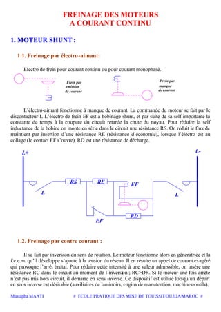 Mustapha MAATI # ECOLE PRATIQUE DES MINE DE TOUISSIT/OUJDA/MAROC #
FREINAGE DES MOTEURS
A COURANT CONTINU
1. MOTEUR SHUNT :
1.1. Freinage par électro-aimant:
Electro de frein pour courant continu ou pour courant monophasé.
Frein par
manque
de courant
emission
Frein par
de courant
L’électro-aimant fonctionne à manque de courant. La commande du moteur se fait par le
discontacteur L L’électro de frein EF est à bobinage shunt, et par suite de sa self importante la
constante de temps à la coupure du circuit retarde la chute du noyau. Pour réduire la self
inductance de la bobine on monte en série dans le circuit une résistance RS. On réduit le flux de
maintient par insertion d’une résistance RE (résistance d’économie), lorsque l’électro est au
collage (le contact EF s’ouvre). RD est une résistance de décharge.
L
EF
RD
RS
L+
L
RE EF
1.2. Freinage par contre courant :
Il se fait par inversion du sens de rotation. Le moteur fonctionne alors en génératrice et la
f.c.e.m. qu’il développe s’ajoute à la tension du réseau. Il en résulte un appel de courant exagéré
qui provoque l’arrêt brutal. Pour réduire cette intensité à une valeur admissible, on insère une
résistance RC dans le circuit au moment de l’inversion ; RC>DR. Si le moteur une fois arrêté
n’est pas mis hors circuit, il démarre en sens inverse. Ce dispositif est utilisé lorsqu’un départ
en sens inverse est désirable (auxiliaires de laminoirs, engins de manutention, machines-outils).
 