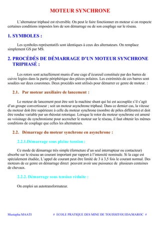 Mustapha MAATI # ECOLE PRATIQUE DES MINE DE TOUISSIT/OUJDA/MAROC #
MOTEUR SYNCHRONE
L’alternateur triphasé est réversible. On peut le faire fonctionner en moteur si on respecte
certaines conditions imposées lors de son démarrage ou de son couplage sur le réseau.
1. SYMBOLES :
Les symboles représentatifs sont identiques à ceux des alternateurs. On remplace
simplement GS par MS.
2. PROCÉDÉS DE DÉMARRAGE D’UN MOTEUR SYNCHRONE
TRIPHASÉ :
Les rotors sont actuellement munis d’une cage d’écureuil constituée par des barres de
cuivre logées dans la partie périphérique des pièces polaires. Les extrémités de ces barres sont
soudées sur deux couronnes. Deux procédés sont utilisés pour démarrer ce genre de moteur. :
2.1. Par moteur auxiliaire de lancement :
Le moteur de lancement peut être soit la machine shunt qui lui est accouplée s’il s’agit
d’un groupe convertisseur ; soit un moteur asynchrone triphasé. Dans ce dernier cas, la vitesse
du moteur doit être supérieure à celle du moteur synchrone (nombre de pôles différents) et doit
être rendue variable par un rhéostat rotorique. Lorsque le rotor du moteur synchrone est amené
au voisinage du synchronisme pour accrocher le moteur sur le réseau, il faut obtenir les mêmes
conditions de couplage que celles les alternateurs.
2.2. Démarrage du moteur synchrone en asynchrone :
2.2.1.Démarrage sous pleine tension :
Ce mode de démarrage très simple (fermeture d’un seul interrupteur ou contacteur)
absorbe sur le réseau un courant important par rapport à l’intensité nominale. Si la cage est
spécialement étudiée, L’appel de courant peut être limité de 3 à 3,5 fois le courant normal. Des
moteurs de ce genre en démarrage direct peuvent avoir une puissance de plusieurs centaines
de chevaux.
2.2.2. Démarrage sous tension réduite :
On emploi un autotransformateur.
 