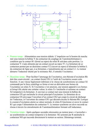 Mustapha MAATI # ECOLE PRATIQUE DES MINE DE TOUISSIT/OUJDA/MAROC #
2.2.2.2.3. Circuit de commande :
13 14
67 68
1413
95 96 1 2 3 4
A1 A2
A1
21 22 A1
A2
A2
AT
S1 S2
F1
Y2
K1
L1
K2
R1
L1 L2
NO
K3
Y
K1
K2
L
MA
Y1
K1
F2
RMT
K3
NO
R2 Y
K1
21 22
1° Temps
2°Temps
3°Temps
X2
KA
X1
EX
K4
R
Rd
G
K4
Rh
EX1
KA
EX
X
EX
K4
K4
EX2
Inducteur du MS
13 14
13 14
K4
• Premier temps : Alimentation sous tension réduite. L’impulsion sur le bouton de marche
met sous tension la bobine Y du contacteur du couplage de l’autotransformateur à
condition que la contact R1 (fermé au repos) du relais R soit dans cette position. Le
contacteur Y s’auto alimente par un contact ouvert au repos Y1. La fermeture de ce
contacteur permet par un deuxième contact Y2 (ouvert au repos) d’alimenter la bobine L
du contacteur de ligne qui, à sa fermeture, s’autoalimente par un contact L1. Le moteur
démarre l’inducteur shunté par la résistance Rd ; il entraîne l’excitatrice.
• Deuxième temps : Pour faciliter l’amorçage de l’excitatrice, son rhéostat d’excitation Rh
doit être court-circuité ; un contact fermé EX1 à l’arrêt de l’excitatrice assure cette
fonction. A une vitesse légèrement inférieure à la vitesse de synchronisme un contact X1
commandé par la force centrifuge se ferme et met en dérivation aux bornes de
l’excitatrice un relais X. Si l’excitatrice s’est amorcée, une tension apparaît à ces bornes
et lorsqu’elle atteint une certaine valeur, le relais X s’enclenche et actionne un contact
X2 temporisé à la fermeture. A son tour ce contact met sous tension la bobine du
contacteur EX qui enclenche le circuit principal d’excitation. La fermeture de ce
contacteur EX provoque l’ouverture d’un contact EX2 qui coupe le circuit de décharge
de l’inducteur, et l’ouverture du contact EX1 qui décourt-circuite le rhéostat Rh. Lorsque
le courant d’excitation atteint sa valeur normale, le relais R fonctionne et ouvre le contact
R1 qui coupe l’alimentation du contacteur Y. Le moteur synchrone est alors raccordé au
réseau à travers les enroulements de l’autotransformateur formant self inductance.
• Troisième temps : Après quelques secondes nécessaires au moteur pour « s’accrocher »
au synchronisme un contact temporisé à la fermeture R2 actionné par R enclenche le
contacteur NO qui raccorde directement le moteur au secteur. Démarrage terminé.
 