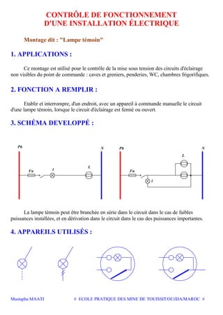 Mustapha MAATI # ECOLE PRATIQUE DES MINE DE TOUISSIT/OUJDA/MAROC #
CONTRÔLE DE FONCTIONNEMENT
D'UNE INSTALLATION ÉLECTRIQUE
Montage dit : "Lampe témoin"
1. APPLICATIONS :
Ce montage est utilisé pour le contrôle de la mise sous tension des circuits d'éclairage
non visibles du point de commande : caves et greniers, penderies, WC, chambres frigorifiques.
2. FONCTION A REMPLIR :
Etablir et interrompre, d'un endroit, avec un appareil à commande manuelle le circuit
d'une lampe témoin, lorsque le circuit d'éclairage est fermé ou ouvert.
3. SCHÉMA DEVELOPPÉ :
Ph N Ph N
L
Fu
l
L
lFu
La lampe témoin peut être branchée en série dans le circuit dans le cas de faibles
puissances installées, et en dérivation dans le circuit dans le cas des puissances importantes.
4. APPAREILS UTILISÉS :
 