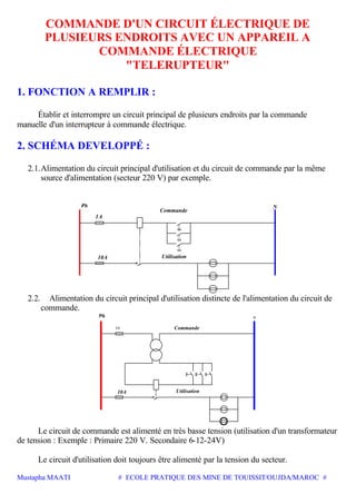 Mustapha MAATI # ECOLE PRATIQUE DES MINE DE TOUISSIT/OUJDA/MAROC #
COMMANDE D'UN CIRCUIT ÉLECTRIQUE DE
PLUSIEURS ENDROITS AVEC UN APPAREIL A
COMMANDE ÉLECTRIQUE
"TELERUPTEUR"
1. FONCTION A REMPLIR :
Établir et interrompre un circuit principal de plusieurs endroits par la commande
manuelle d'un interrupteur à commande électrique.
2. SCHÉMA DEVELOPPÉ :
2.1.Alimentation du circuit principal d'utilisation et du circuit de commande par la même
source d'alimentation (secteur 220 V) par exemple.
1A
10A Utilisation
Commande
N
2.2. Alimentation du circuit principal d'utilisation distincte de l'alimentation du circuit de
commande.
1A
N
Commande
Utilisation10A
Le circuit de commande est alimenté en très basse tension (utilisation d'un transformateur
de tension : Exemple : Primaire 220 V. Secondaire 6-12-24V)
Le circuit d'utilisation doit toujours être alimenté par la tension du secteur.
 