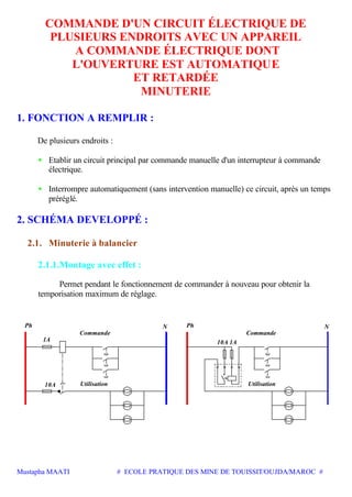 Mustapha MAATI # ECOLE PRATIQUE DES MINE DE TOUISSIT/OUJDA/MAROC #
COMMANDE D'UN CIRCUIT ÉLECTRIQUE DE
PLUSIEURS ENDROITS AVEC UN APPAREIL
A COMMANDE ÉLECTRIQUE DONT
L'OUVERTURE EST AUTOMATIQUE
ET RETARDÉE
MINUTERIE
1. FONCTION A REMPLIR :
De plusieurs endroits :
• Etablir un circuit principal par commande manuelle d'un interrupteur à commande
électrique.
• Interrompre automatiquement (sans intervention manuelle) ce circuit, après un temps
préréglé.
2. SCHÉMA DEVELOPPÉ :
2.1. Minuterie à balancier
2.1.1.Montage avec effet :
Permet pendant le fonctionnement de commander à nouveau pour obtenir la
temporisation maximum de réglage.
Ph
Commande
Utilisation10A
1A
Commande
Utilisation
1A
PhN N
10A
 