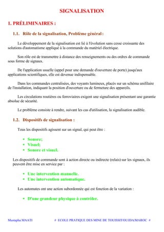 Mustapha MAATI # ECOLE PRATIQUE DES MINE DE TOUISSIT/OUJDA/MAROC #
SIGNALISATION
1. PRÉLIMINAIRES :
1.1. Rôle de la signalisation, Problème général :
Le développement de la signalisation est lié à l'évolution sans cesse croissante des
solutions d'automatisme appliqué à la commande du matériel électrique.
Son rôle est de transmettre à distance des renseignements ou des ordres de commande
sous forme de signaux.
De l'application usuelle (appel pour une demande d'ouverture de porte) jusqu'aux
applications scientifiques, elle est devenue indispensable.
Dans les commandes centralisées, des voyants lumineux, placés sur un schéma unifilaire
de l'installation, indiquant la position d'ouverture ou de fermeture des appareils.
Les circulations routières ou ferroviaires exigent une signalisation présentant une garantie
absolue de sécurité.
Le problème consiste à rendre, suivant les cas d'utilisation, la signalisation audible.
1.2. Dispositifs de signalisation :
Tous les dispositifs agissent sur un signal, qui peut être :
• Sonore;
• Visuel;
• Sonore et visuel.
Les dispositifs de commande sont à action directe ou indirecte (relais) sur les signaux, ils
peuvent être mise en service par :
• Une intervention manuelle.
• Une intervention automatique.
Les automates ont une action subordonnée qui est fonction de la variation :
• D'une grandeur physique à contrôler.
 