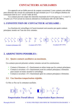 Mustapha MAATI # ECOLE PRATIQUE DES MINE DE TOUISSIT/OUJDA/MAROC #
CONTACTEURS AUXILIAIRES
Ces appareils ont un faible pouvoir de coupure occasionnel. Leurs contacts sont utilisés
pour alimenter des circuits de commande du type résistant (cos f=1) et selfiques (bobines de
contacteurs dont le cos f est de l’ordre de 0,4).
Ces contacts peuvent couper des intensités maximales de 8 à 6A pour cos f =1 et de 5 à
3A pour cos f=0,4 suivant les tensions alternatives d’utilisation (48-110-220-380V).
1. CONSTITUTION DU CONTACTEUR AUXILIAIRE :
Les fonctions de verrouillage et d’asservissement sont assurées par quatre contacts
principaux montés sur l’une des trois variantes.
13
14
23
24
33
34
4 co,ntacts (3F+1"O")4 contacts à fermeture (4F) 4 contacts (2F+2"O")
14
13
A2
A1
KA
43
44 22
21
32
31
KA
44
43
A2
A1
14
13
24
23
34
33
42
41
A2
A1
KA
2. ADJONCTIONS POSSIBLES :
2.1. Quatre contacts auxiliaires au maximum.
Ces contacts peuvent présenter certains variantes suivant les constructeurs.
• Contacts à fermeture « F » fonctionnant en même temps que les contacts principaux.
• Contacts à ouverture « O » fonctionnant avant les contacts principaux à fermeture
pour assurer en toutes sécurité le verrouillage.
• Contacts à ouverture « O » fonctionnant après les contacts principaux à fermeture.
2.2. Une fonction temporisation réglable.
Ce bloc se fixe sur le contacteur auxiliaire.
Temporisation Travail (direct) Temporisation Repos (inverse)
A2
A1
KA
68
67
A2
A1
KA
58
57
66
65
56
55
 