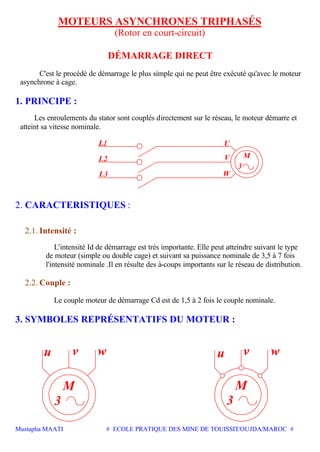 Mustapha MAATI # ECOLE PRATIQUE DES MINE DE TOUISSIT/OUJDA/MAROC #
MOTEURS ASYNCHRONES TRIPHASÉS
(Rotor en court-circuit)
DÉMARRAGE DIRECT
C'est le procédé de démarrage le plus simple qui ne peut être exécuté qu'avec le moteur
asynchrone à cage.
1. PRINCIPE :
Les enroulements du stator sont couplés directement sur le réseau, le moteur démarre et
atteint sa vitesse nominale.
L2
L3 W
V
3
M
2. CARACTERISTIQUES :
2.1. Intensité :
L'intensité Id de démarrage est très importante. Elle peut atteindre suivant le type
de moteur (simple ou double cage) et suivant sa puissance nominale de 3,5 à 7 fois
l'intensité nominale .Il en résulte des à-coups importants sur le réseau de distribution.
2.2. Couple :
Le couple moteur de démarrage Cd est de 1,5 à 2 fois le couple nominale.
3. SYMBOLES REPRÉSENTATIFS DU MOTEUR :
M
3 3
M
 