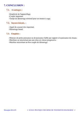 Mustapha MAATI # ECOLE PRATIQUE DES MINE DE TOUISSIT/OUJDA/MAROC #
7. CONCLUSION :
7.1. Avantages :
-Simplicité de l'appareillage.
-Couple important.
-Temps de démarrage minimal pour un moteur à cage.
7.2. Inconvénients. :
-Appel de courant très important.
-Démarrage brutal.
7.3. Emplois :
-Moteurs de petite puissance ou de puissance faible par rapport à la puissance du réseau.
-Machines ne nécessitant pas une mise en vitesse progressive.
-Machine nécessitant un bon couple de démarrage.
 