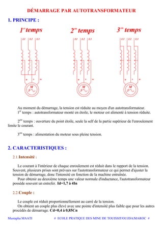 Mustapha MAATI # ECOLE PRATIQUE DES MINE DE TOUISSIT/OUJDA/MAROC #
DÉMARRAGE PAR AUTOTRANSFORMATEUR
1. PRINCIPE :
L1 L2 L3
er
3
wu
M
v
L3L2L1
3
M
vu w
L3L2L1
3
M
vu w
em
2
Au moment du démarrage, la tension est réduite au moyen d'un autotransformateur.
1er
temps : autotransformateur monté en étoile, le moteur est alimenté à tension réduite.
2em
temps : ouverture du point étoile, seule la self de la partie supérieur de l'enroulement
limite le courant.
3em
temps : alimentation du moteur sous pleine tension.
2. CARACTERISTIQUES :
2.1.Intensité :
Le courant à l'intérieur de chaque enroulement est réduit dans le rapport de la tension.
Souvent, plusieurs prises sont prévues sur l'autotransformateur ce qui permet d'ajuster la
tension de démarrage, donc l'intensité en fonction de la machine entraînée.
Pour obtenir au deuxième temps une valeur normale d'inductance, l'autotransformateur
possède souvent un entrefer. Id=1,7 à 4In
2.2.Couple :
Le couple est réduit proportionnellement au carré de la tension.
On obtient un couple plus élevé avec une pointe d'intensité plus faible que pour les autres
procédés de démarrage. Cd=0,4 à 0,85Cn
 