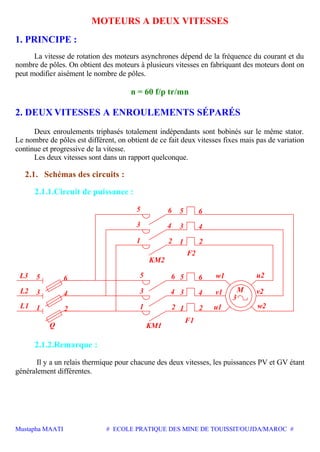Mustapha MAATI # ECOLE PRATIQUE DES MINE DE TOUISSIT/OUJDA/MAROC #
MOTEURS A DEUX VITESSES
1. PRINCIPE :
La vitesse de rotation des moteurs asynchrones dépend de la fréquence du courant et du
nombre de pôles. On obtient des moteurs à plusieurs vitesses en fabriquant des moteurs dont on
peut modifier aisément le nombre de pôles.
n = 60 f/p tr/mn
2. DEUX VITESSES A ENROULEMENTS SÉPARÉS
Deux enroulements triphasés totalement indépendants sont bobinés sur le même stator.
Le nombre de pôles est différent, on obtient de ce fait deux vitesses fixes mais pas de variation
continue et progressive de la vitesse.
Les deux vitesses sont dans un rapport quelconque.
2.1. Schémas des circuits :
2.1.1.Circuit de puissance :
v24 33
w2
M
3
2
4
121
u2w165
21
65
21
6
43
5
4
6
3
5
3L2
2
4
1L1
65L3
Q
KM2
F2
KM1
F1
v1
u1
2.1.2.Remarque :
Il y a un relais thermique pour chacune des deux vitesses, les puissances PV et GV étant
généralement différentes.
 
