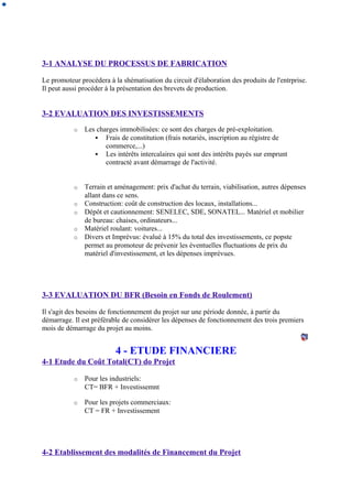 3-1 ANALYSE DU PROCESSUS DE FABRICATION
Le promoteur procédera à la shématisation du circuit d'élaboration des produits de l'entrprise.
Il peut aussi procéder à la présentation des brevets de production.
3-2 EVALUATION DES INVESTISSEMENTS
o Les charges immobilisées: ce sont des charges de pré-exploitation.
 Frais de constitution (frais notariés, inscription au régistre de
commerce,...)
 Les intérêts intercalaires qui sont des intérêts payés sur emprunt
contracté avant démarrage de l'activité.
o Terrain et aménagement: prix d'achat du terrain, viabilisation, autres dépenses
allant dans ce sens.
o Construction: coût de construction des locaux, installations...
o Dépôt et cautionnement: SENELEC, SDE, SONATEL... Matériel et mobilier
de bureau: chaises, ordinateurs...
o Matériel roulant: voitures...
o Divers et Imprévus: évalué à 15% du total des investissements, ce popste
permet au promoteur de prévenir les éventuelles fluctuations de prix du
matériel d'investissement, et les dépenses imprévues.
3-3 EVALUATION DU BFR (Besoin en Fonds de Roulement)
Il s'agit des besoins de fonctionnement du projet sur une période donnée, à partir du
démarrage. Il est préférable de considérer les dépenses de fonctionnement des trois premiers
mois de démarrage du projet au moins.
4 - ETUDE FINANCIERE
4-1 Etude du Coût Total(CT) do Projet
o Pour les industriels:
CT= BFR + Investissemnt
o Pour les projets commerciaux:
CT = FR + Investissement
4-2 Etablissement des modalités de Financement du Projet
 