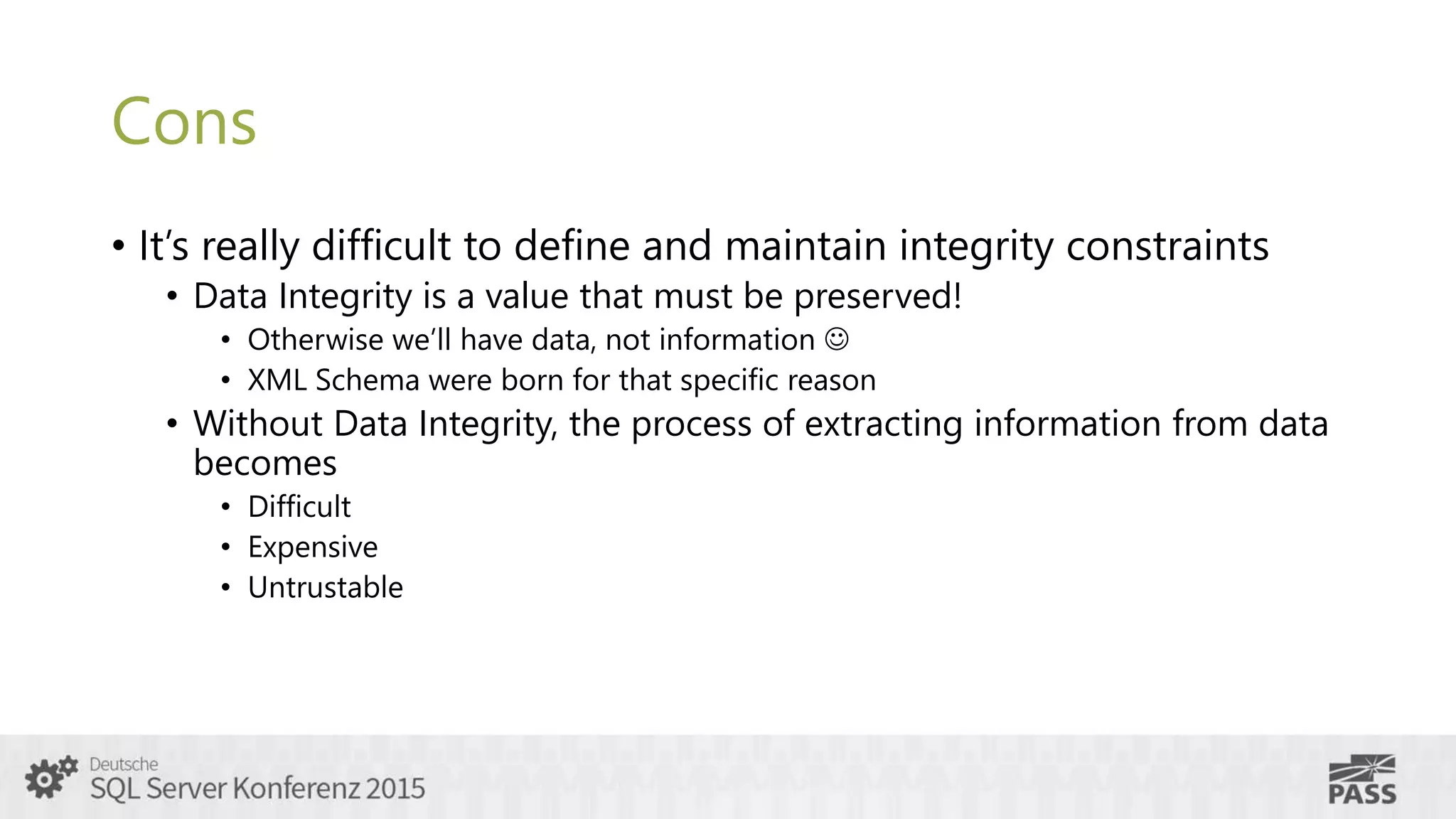 Cons
• It’s really difficult to define and maintain integrity constraints
• Data Integrity is a value that must be preserved!
• Otherwise we’ll have data, not information 
• XML Schema were born for that specific reason
• Without Data Integrity, the process of extracting information from data
becomes
• Difficult
• Expensive
• Untrustable
 