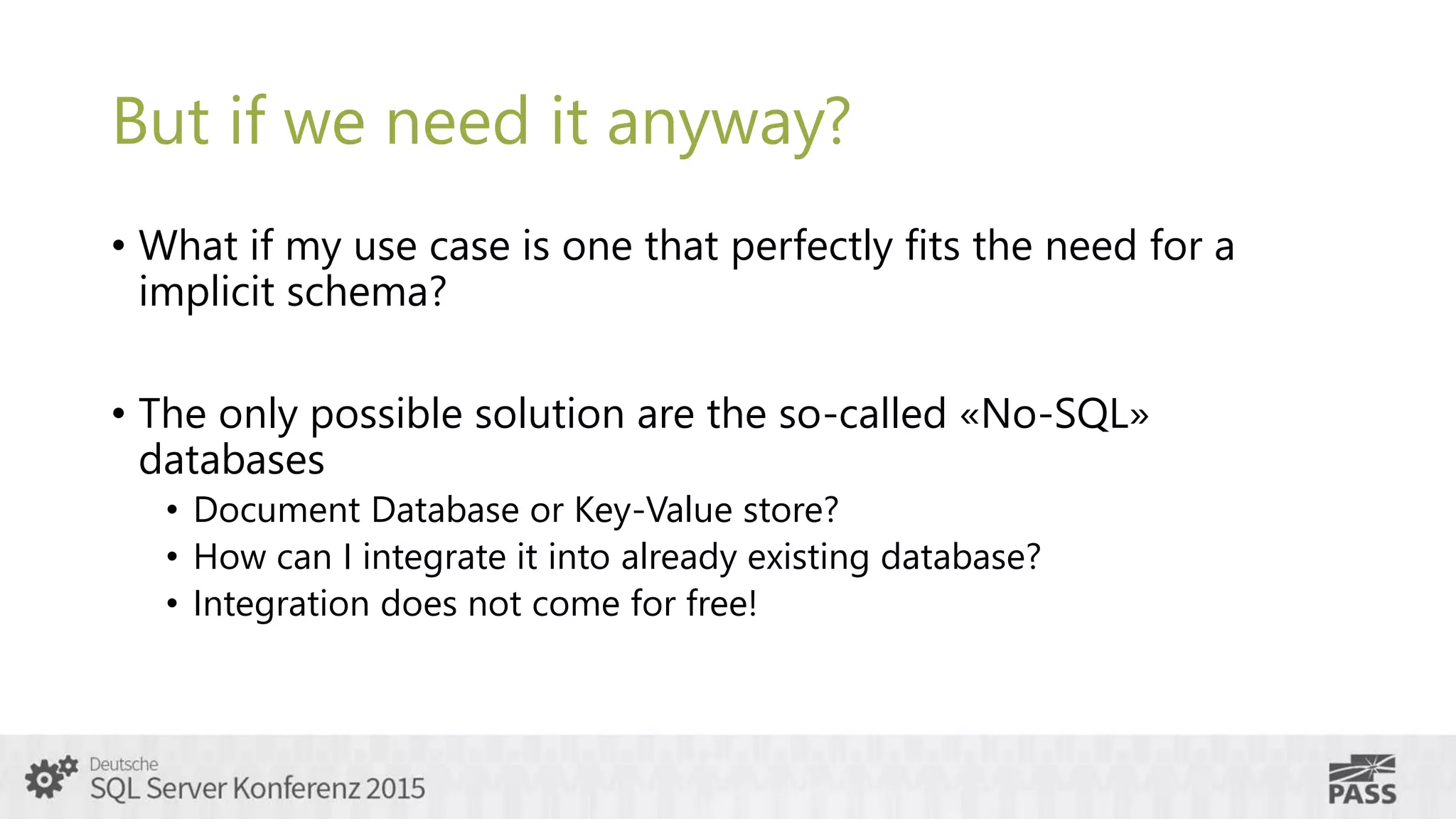 But if we need it anyway?
• What if my use case is one that perfectly fits the need for a
implicit schema?
• The only possible solution are the so-called «No-SQL»
databases
• Document Database or Key-Value store?
• How can I integrate it into already existing database?
• Integration does not come for free!
 