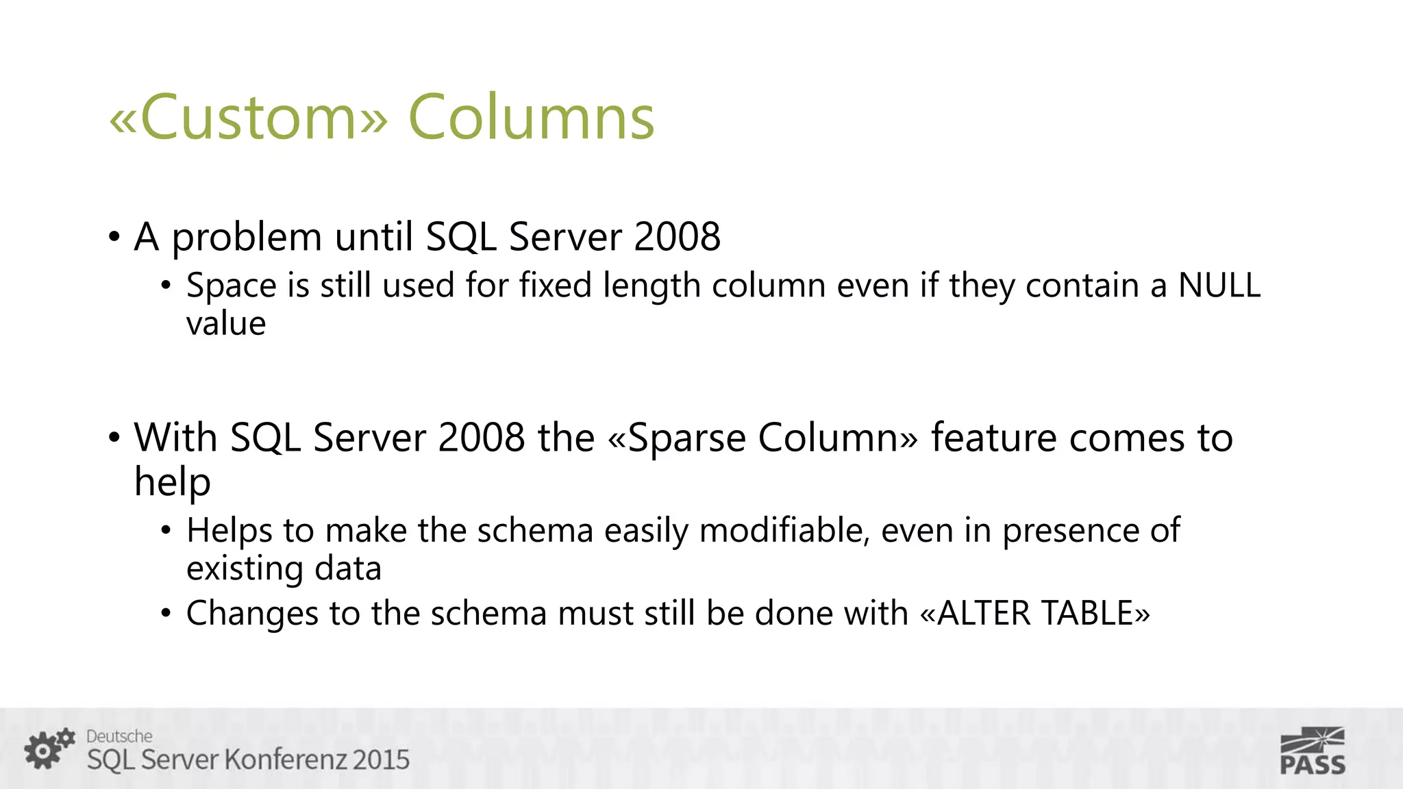 «Custom» Columns
• A problem until SQL Server 2008
• Space is still used for fixed length column even if they contain a NULL
value
• With SQL Server 2008 the «Sparse Column» feature comes to
help
• Helps to make the schema easily modifiable, even in presence of
existing data
• Changes to the schema must still be done with «ALTER TABLE»
 