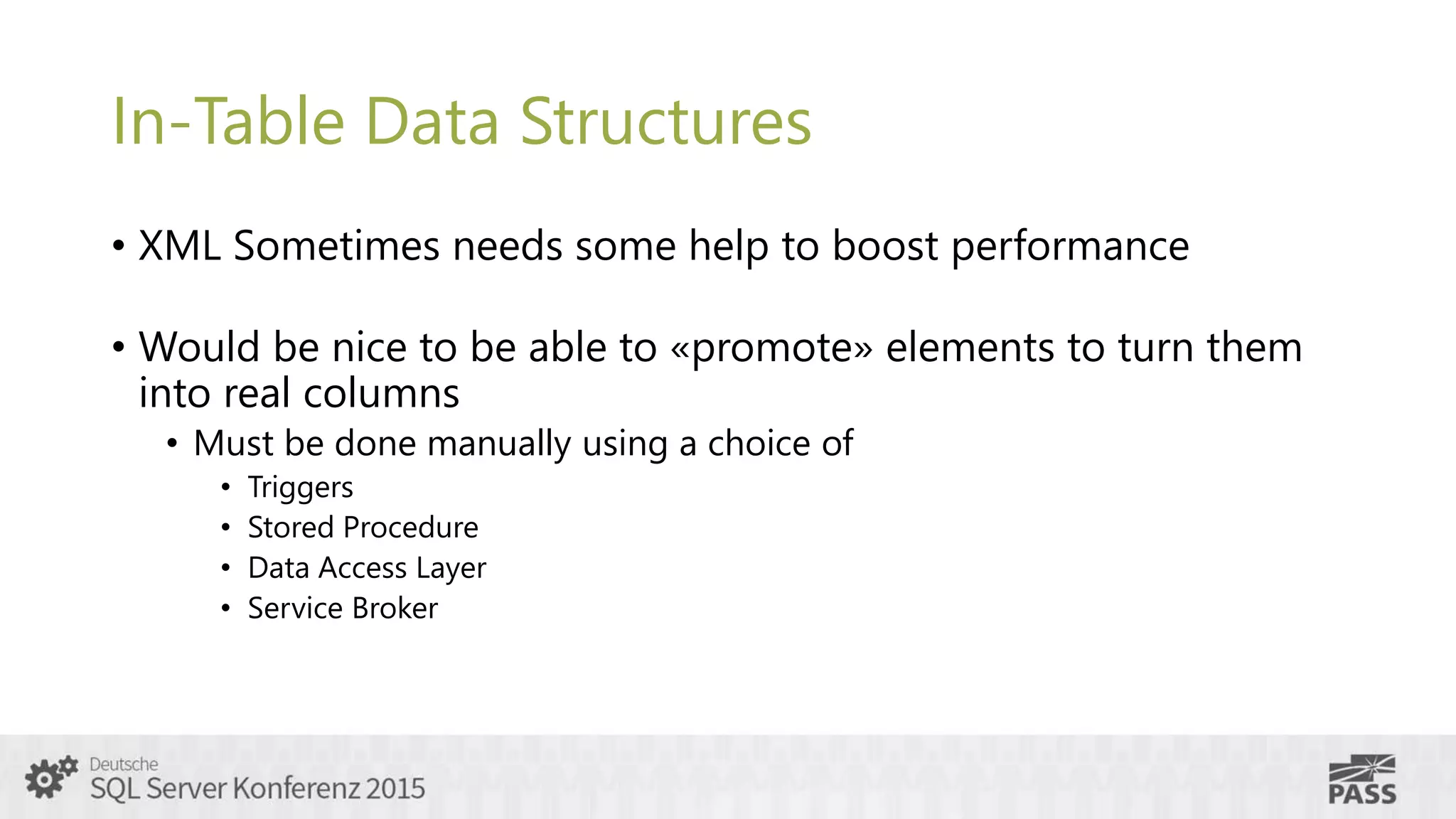 In-Table Data Structures
• XML Sometimes needs some help to boost performance
• Would be nice to be able to «promote» elements to turn them
into real columns
• Must be done manually using a choice of
• Triggers
• Stored Procedure
• Data Access Layer
• Service Broker
 