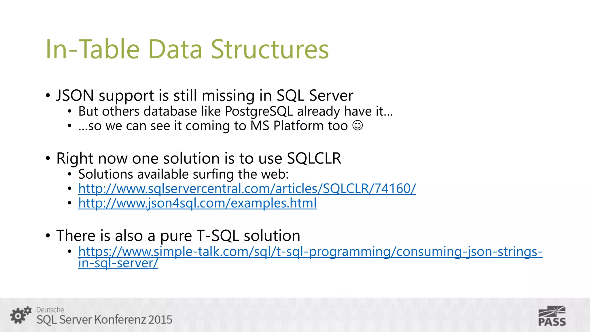 In-Table Data Structures
• JSON support is still missing in SQL Server
• But others database like PostgreSQL already have it…
• …so we can see it coming to MS Platform too 
• Right now one solution is to use SQLCLR
• Solutions available surfing the web:
• http://www.sqlservercentral.com/articles/SQLCLR/74160/
• http://www.json4sql.com/examples.html
• There is also a pure T-SQL solution
• https://www.simple-talk.com/sql/t-sql-programming/consuming-json-strings-
in-sql-server/
 