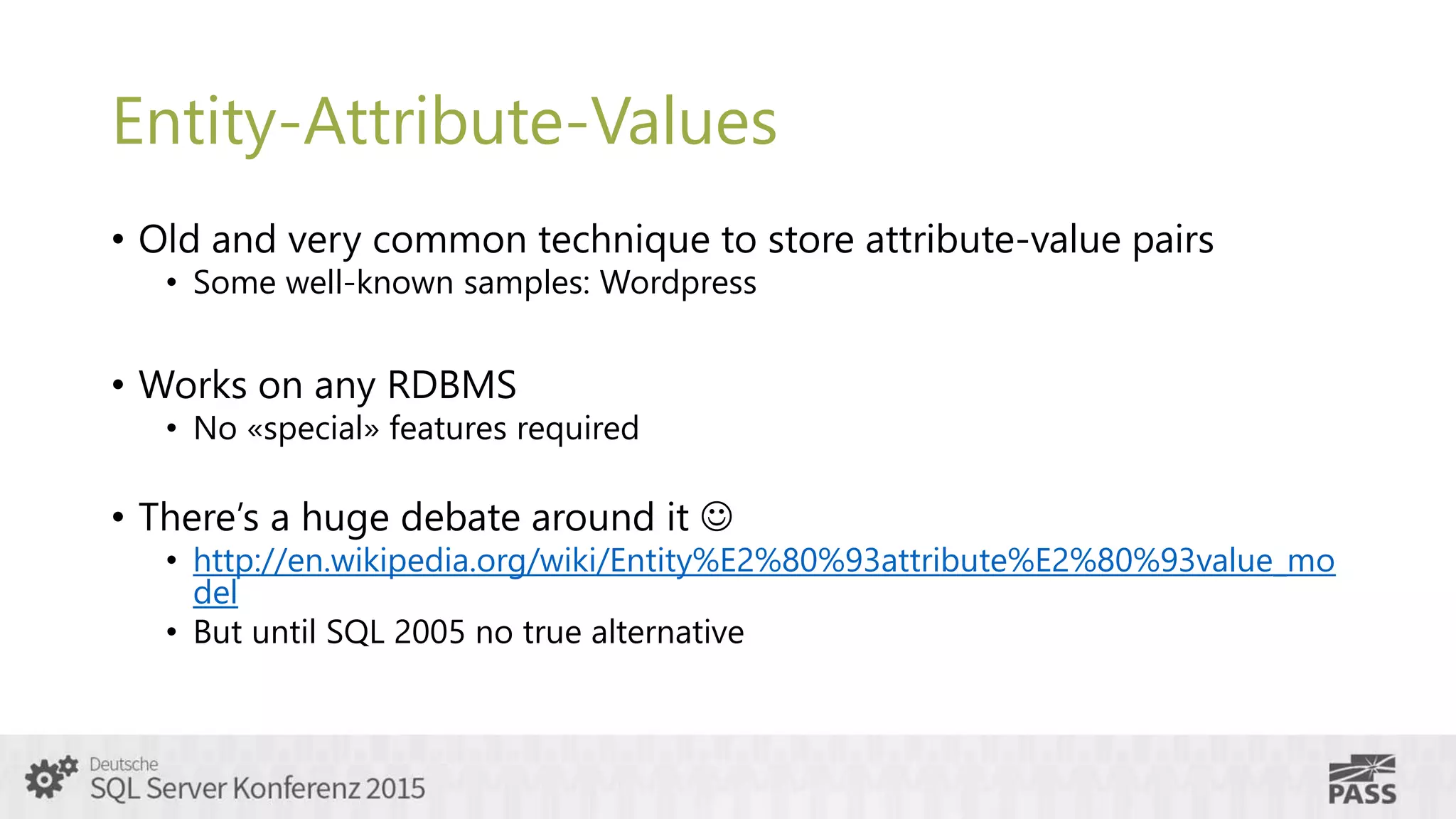 Entity-Attribute-Values
• Old and very common technique to store attribute-value pairs
• Some well-known samples: Wordpress
• Works on any RDBMS
• No «special» features required
• There’s a huge debate around it 
• http://en.wikipedia.org/wiki/Entity%E2%80%93attribute%E2%80%93value_mo
del
• But until SQL 2005 no true alternative
 