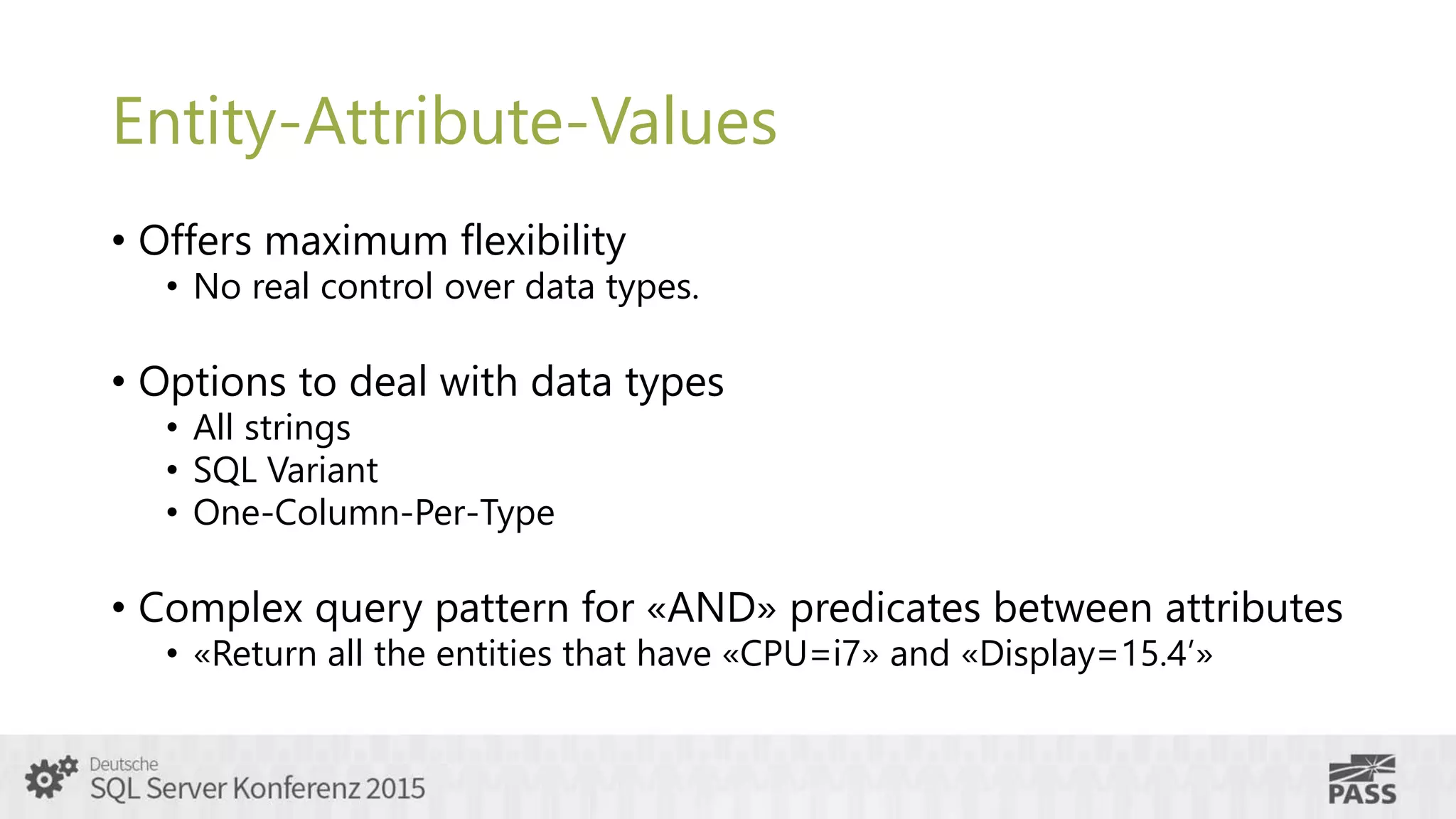 Entity-Attribute-Values
• Offers maximum flexibility
• No real control over data types.
• Options to deal with data types
• All strings
• SQL Variant
• One-Column-Per-Type
• Complex query pattern for «AND» predicates between attributes
• «Return all the entities that have «CPU=i7» and «Display=15.4’»
 