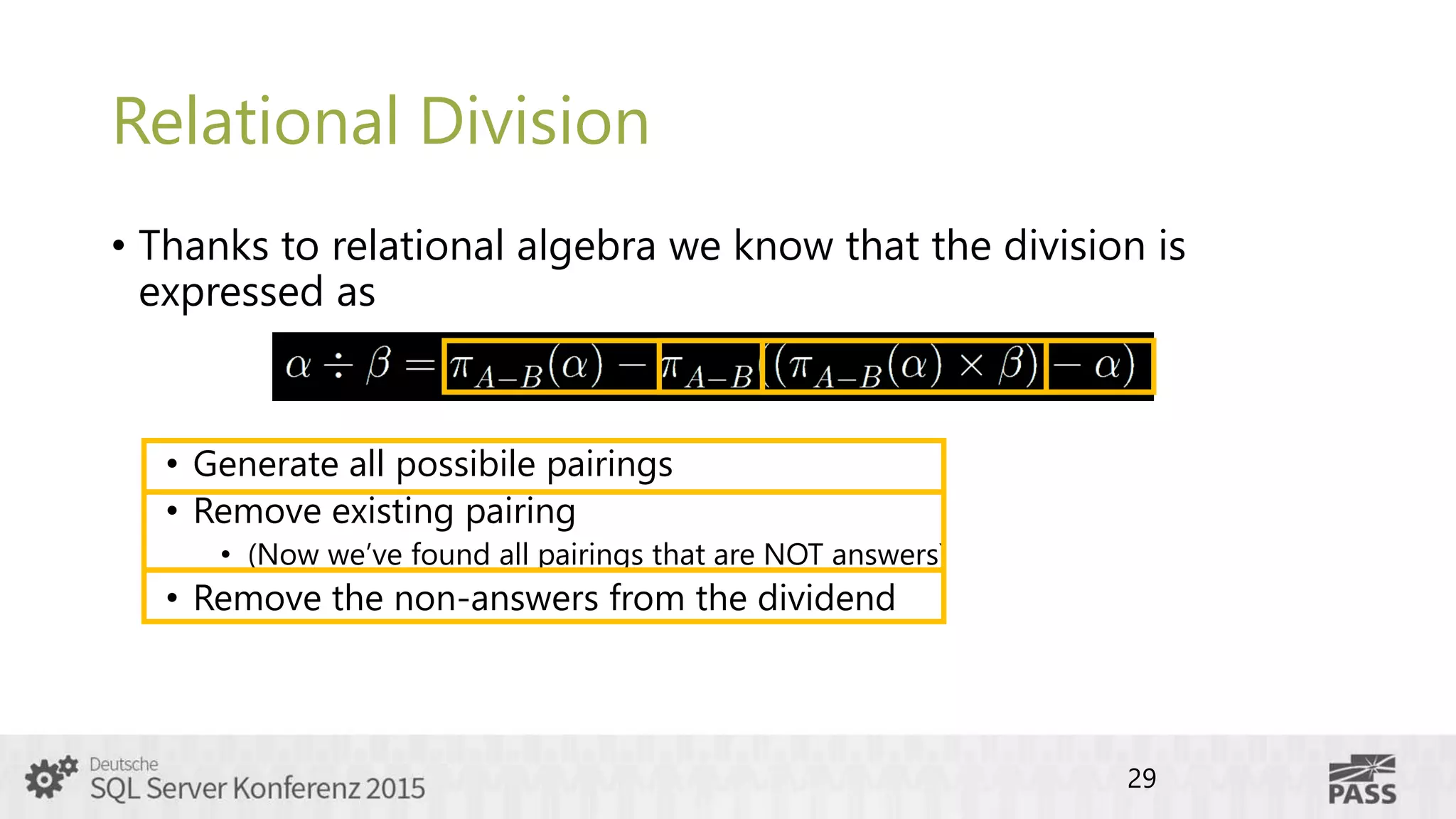Relational Division
• Thanks to relational algebra we know that the division is
expressed as
• Generate all possibile pairings
• Remove existing pairing
• (Now we’ve found all pairings that are NOT answers)
• Remove the non-answers from the dividend
29
 
