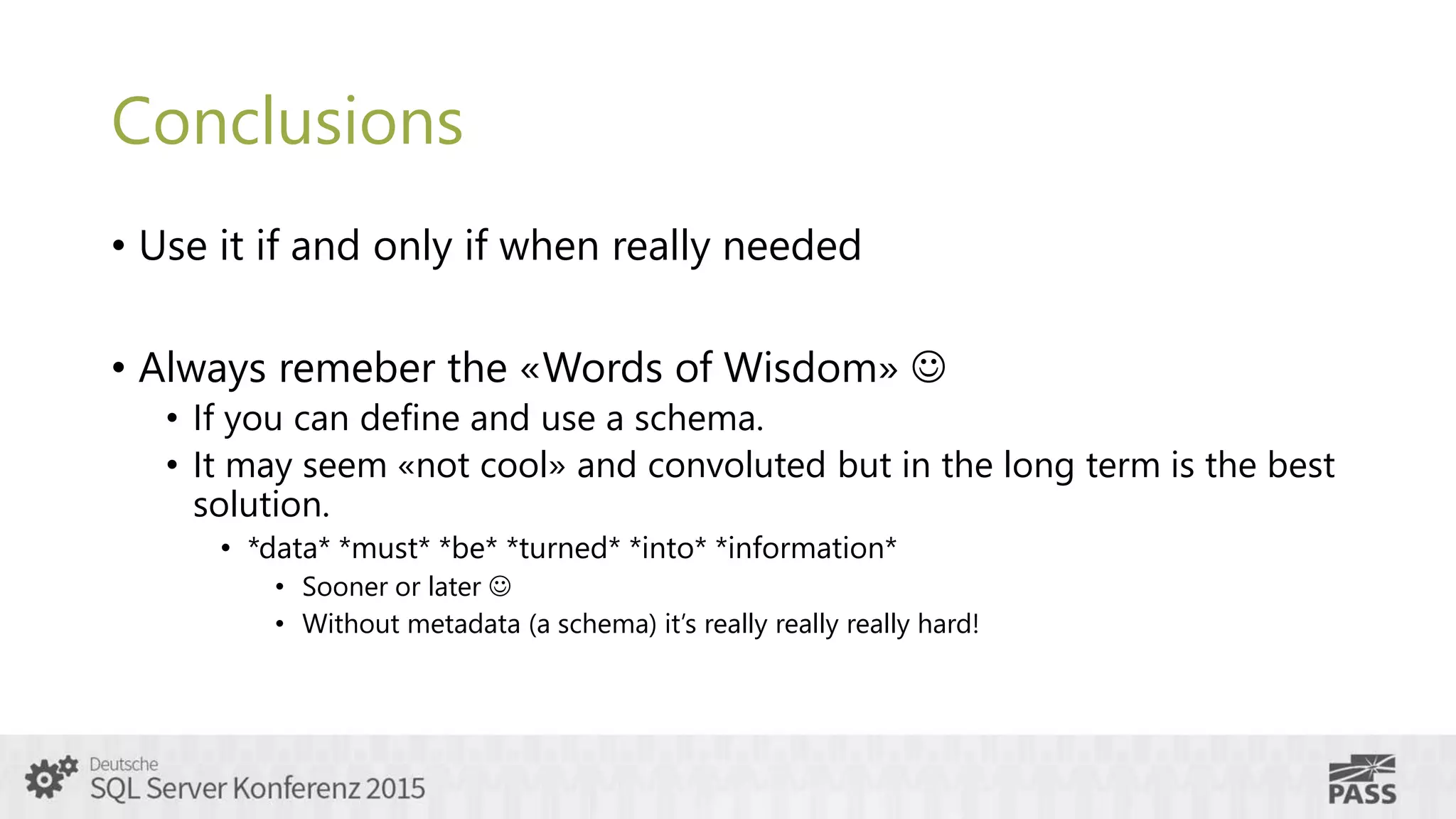 Conclusions
• Use it if and only if when really needed
• Always remeber the «Words of Wisdom» 
• If you can define and use a schema.
• It may seem «not cool» and convoluted but in the long term is the best
solution.
• *data* *must* *be* *turned* *into* *information*
• Sooner or later 
• Without metadata (a schema) it’s really really really hard!
 