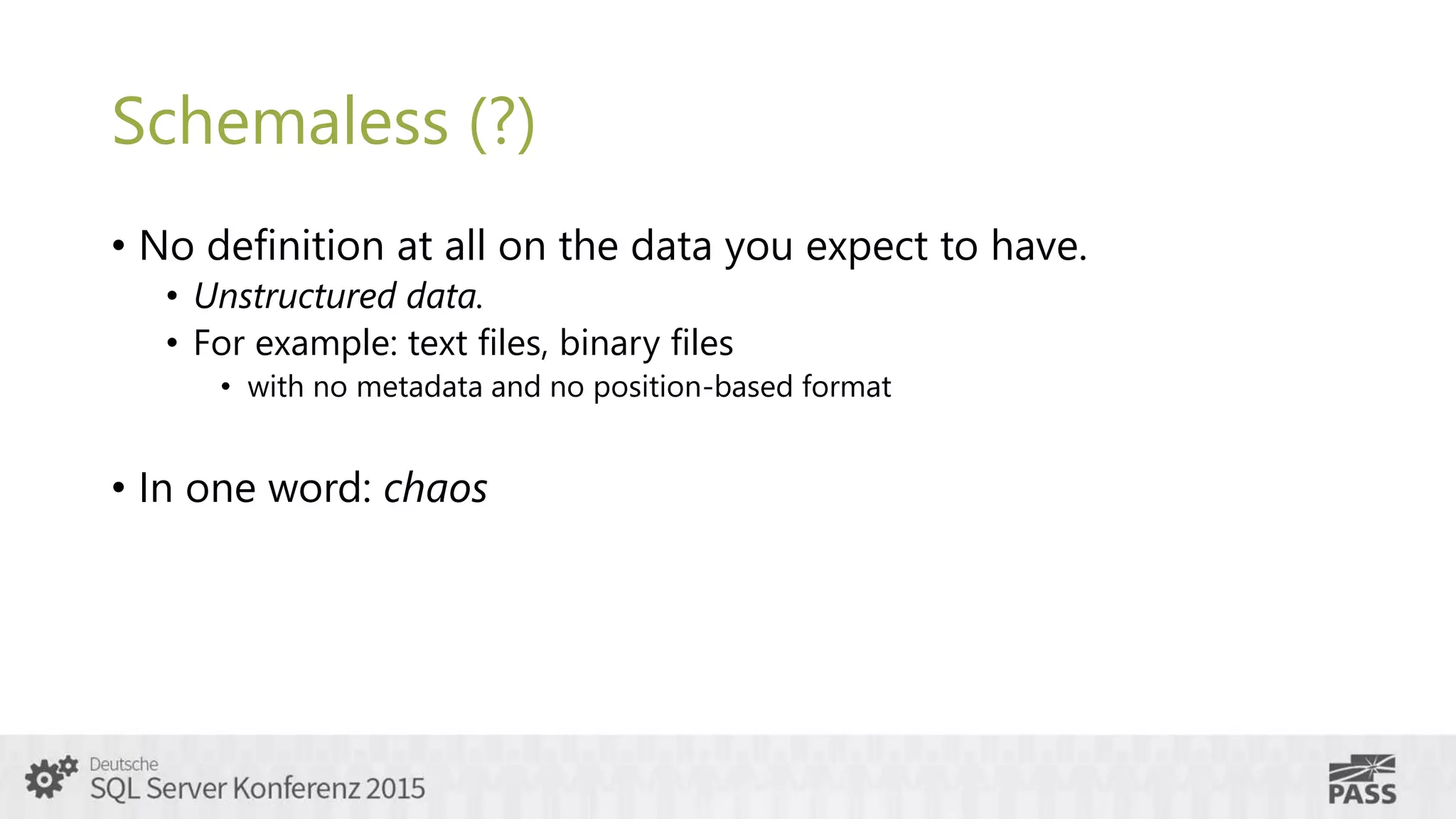 Schemaless (?)
• No definition at all on the data you expect to have.
• Unstructured data.
• For example: text files, binary files
• with no metadata and no position-based format
• In one word: chaos
 