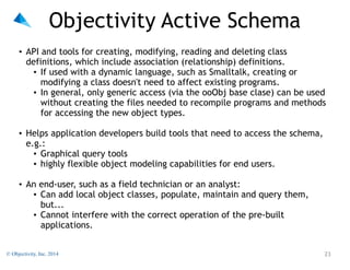 Objectivity Active Schema
"

• API and tools for creating, modifying, reading and deleting class
definitions, which include association (relationship) definitions.
• If used with a dynamic language, such as Smalltalk, creating or
modifying a class doesn't need to affect existing programs.
• In general, only generic access (via the ooObj base clase) can be used
without creating the files needed to recompile programs and methods
for accessing the new object types.

"

• Helps application developers build tools that need to access the schema,
e.g.:
• Graphical query tools
• highly flexible object modeling capabilities for end users.

"

• An end-user, such as a field technician or an analyst:
• Can add local object classes, populate, maintain and query them,
but...
• Cannot interfere with the correct operation of the pre-built
applications.
© Objectivity, Inc. 2014

!23

 