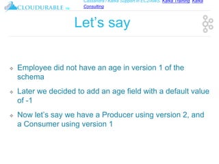 Cassandra / Kafka Support in EC2/AWS. Kafka Training, Kafka
Consulting
™
Let’s say
❖ Employee did not have an age in version 1 of the
schema
❖ Later we decided to add an age field with a default value
of -1
❖ Now let’s say we have a Producer using version 2, and
a Consumer using version 1
 