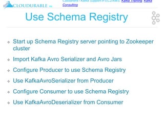Cassandra / Kafka Support in EC2/AWS. Kafka Training, Kafka
Consulting
™
Use Schema Registry
❖ Start up Schema Registry server pointing to Zookeeper
cluster
❖ Import Kafka Avro Serializer and Avro Jars
❖ Configure Producer to use Schema Registry
❖ Use KafkaAvroSerializer from Producer
❖ Configure Consumer to use Schema Registry
❖ Use KafkaAvroDeserializer from Consumer
 