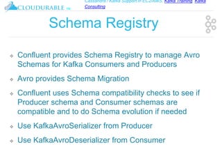 Cassandra / Kafka Support in EC2/AWS. Kafka Training, Kafka
Consulting
™
Schema Registry
❖ Confluent provides Schema Registry to manage Avro
Schemas for Kafka Consumers and Producers
❖ Avro provides Schema Migration
❖ Confluent uses Schema compatibility checks to see if
Producer schema and Consumer schemas are
compatible and to do Schema evolution if needed
❖ Use KafkaAvroSerializer from Producer
❖ Use KafkaAvroDeserializer from Consumer
 