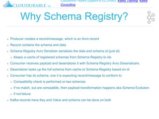 Cassandra / Kafka Support in EC2/AWS. Kafka Training, Kafka
Consulting
™
Why Schema Registry?
❖ Producer creates a record/message, which is an Avro record
❖ Record contains the schema and data
❖ Schema Registry Avro Serializer serializes the data and schema id (just id)
❖ Keeps a cache of registered schemas from Schema Registry to ids
❖ Consumer receives payload and deserializes it with Schema Registry Avro Deserializers
❖ Deserializer looks up the full schema from cache or Schema Registry based on id
❖ Consumer has its schema, one it is expecting record/message to conform to
❖ Compatibility check is performed or two schemas
❖ if no match, but are compatible, then payload transformation happens aka Schema Evolution
❖ if not failure
❖ Kafka records have Key and Value and schema can be done on both
 