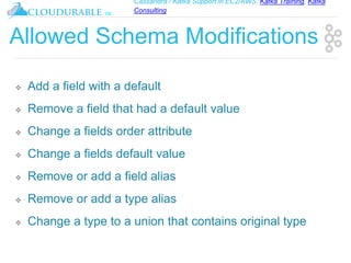 Cassandra / Kafka Support in EC2/AWS. Kafka Training, Kafka
Consulting
™
Allowed Schema Modifications
❖ Add a field with a default
❖ Remove a field that had a default value
❖ Change a fields order attribute
❖ Change a fields default value
❖ Remove or add a field alias
❖ Remove or add a type alias
❖ Change a type to a union that contains original type
 