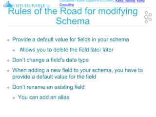 Cassandra / Kafka Support in EC2/AWS. Kafka Training, Kafka
Consulting
™
Rules of the Road for modifying
Schema
❖ Provide a default value for fields in your schema
❖ Allows you to delete the field later later
❖ Don’t change a field's data type
❖ When adding a new field to your schema, you have to
provide a default value for the field
❖ Don’t rename an existing field
❖ You can add an alias
 